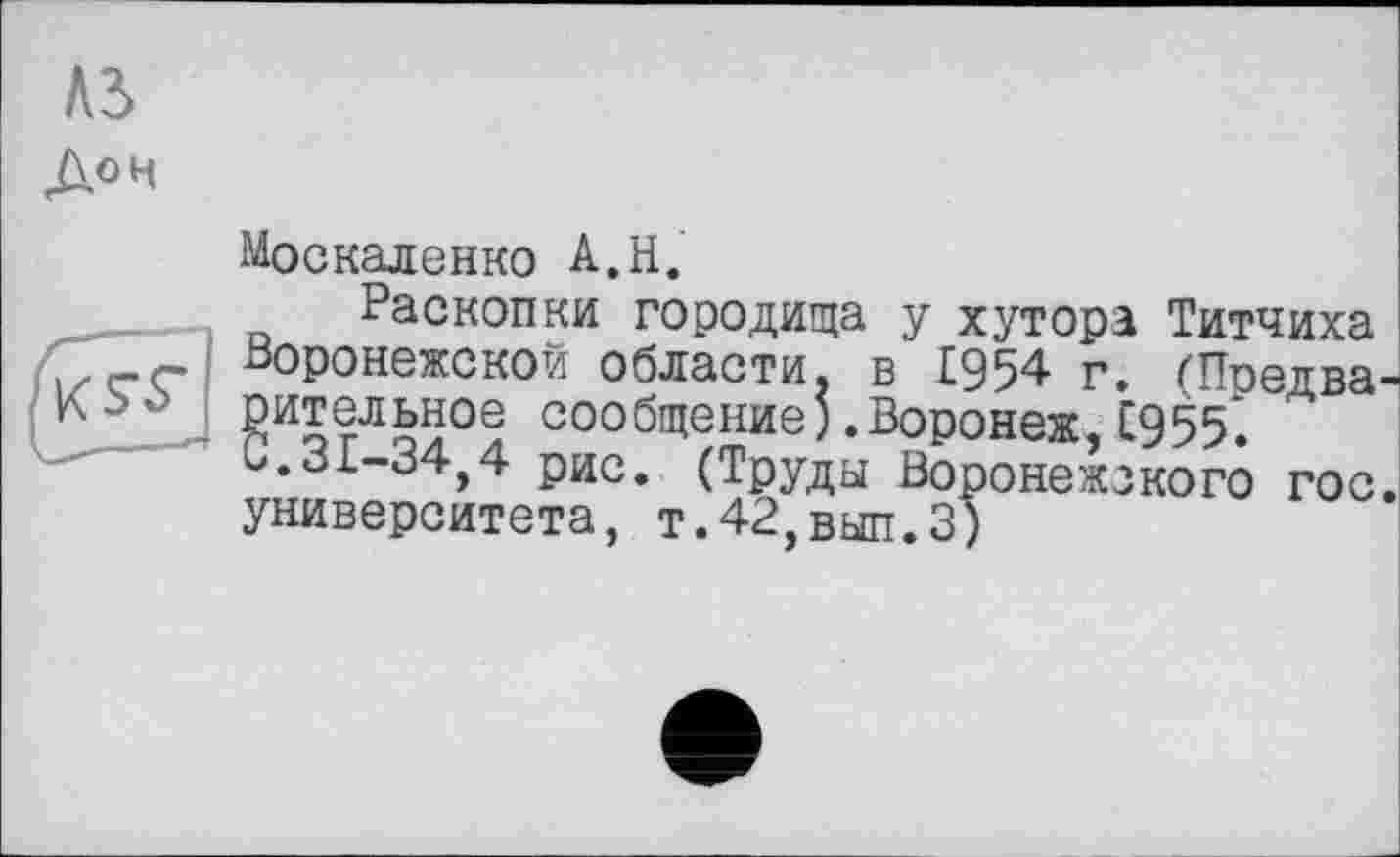 ﻿До H
Москаленко А.Н.
Раскопки городища у хутора Титчиха Воронежской области, в 1954 г. гПредва-оительное сообщение) .Воронеж, С955. С.31-34,4 рис. (Труды Воронежского гос. университета, т.42,вып.З)